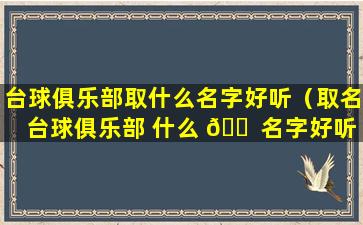 台球俱乐部取什么名字好听（取名台球俱乐部 什么 🐠 名字好听一点）